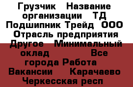 Грузчик › Название организации ­ ТД Подшипник Трейд, ООО › Отрасль предприятия ­ Другое › Минимальный оклад ­ 35 000 - Все города Работа » Вакансии   . Карачаево-Черкесская респ.